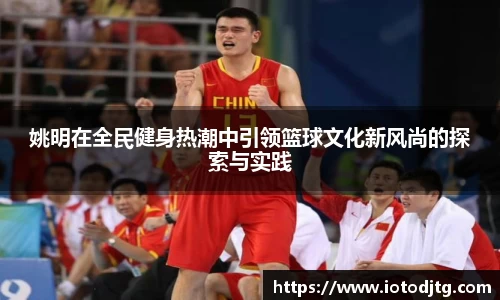 姚明在全民健身热潮中引领篮球文化新风尚的探索与实践
