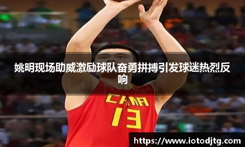 姚明现场助威激励球队奋勇拼搏引发球迷热烈反响